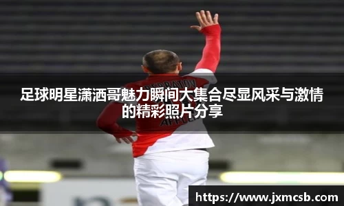 足球明星潇洒哥魅力瞬间大集合尽显风采与激情的精彩照片分享